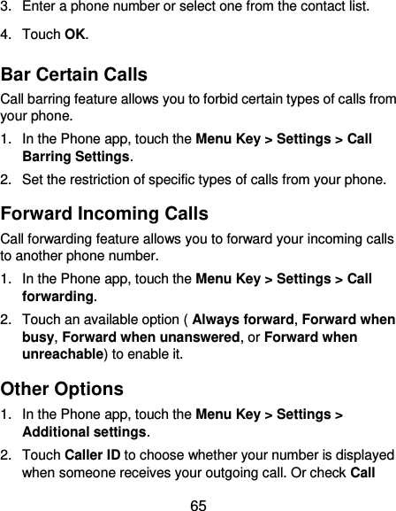  65 3.  Enter a phone number or select one from the contact list. 4.  Touch OK. Bar Certain Calls Call barring feature allows you to forbid certain types of calls from your phone. 1.  In the Phone app, touch the Menu Key &gt; Settings &gt; Call Barring Settings. 2.  Set the restriction of specific types of calls from your phone. Forward Incoming Calls Call forwarding feature allows you to forward your incoming calls to another phone number. 1.  In the Phone app, touch the Menu Key &gt; Settings &gt; Call forwarding. 2.  Touch an available option ( Always forward, Forward when busy, Forward when unanswered, or Forward when unreachable) to enable it. Other Options 1.  In the Phone app, touch the Menu Key &gt; Settings &gt; Additional settings. 2.  Touch Caller ID to choose whether your number is displayed when someone receives your outgoing call. Or check Call 