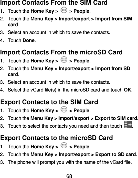  68 Import Contacts From the SIM Card 1.  Touch the Home Key &gt;    &gt; People. 2.  Touch the Menu Key &gt; Import/export &gt; Import from SIM card. 3.  Select an account in which to save the contacts. 4.  Touch Done. Import Contacts From the microSD Card 1.  Touch the Home Key &gt;    &gt; People. 2.  Touch the Menu Key &gt; Import/export &gt; Import from SD card. 3.  Select an account in which to save the contacts. 4.  Select the vCard file(s) in the microSD card and touch OK. Export Contacts to the SIM Card 1.  Touch the Home Key &gt;    &gt; People. 2.  Touch the Menu Key &gt; Import/export &gt; Export to SIM card. 3.  Touch to select the contacts you need and then touch  . Export Contacts to the microSD Card 1.  Touch the Home Key &gt;    &gt; People. 2.  Touch the Menu Key &gt; Import/export &gt; Export to SD card. 3.  The phone will prompt you with the name of the vCard file. 