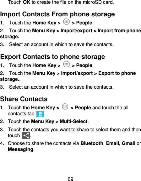  69 Touch OK to create the file on the microSD card. Import Contacts From phone storage 1.  Touch the Home Key &gt;    &gt; People. 2.    Touch the Menu Key &gt; Import/export &gt; Import from phone storage.. 3.    Select an account in which to save the contacts. Export Contacts to phone storage 1.  Touch the Home Key &gt;    &gt; People. 2.    Touch the Menu Key &gt; Import/export &gt; Export to phone storage.. 3.    Select an account in which to save the contacts. Share Contacts 1.  Touch the Home Key &gt;    &gt; People and touch the all contacts tab  . 2.  Touch the Menu Key &gt; Multi-Select. 3.  Touch the contacts you want to share to select them and then touch  . 4.  Choose to share the contacts via Bluetooth, Email, Gmail or Messaging. 