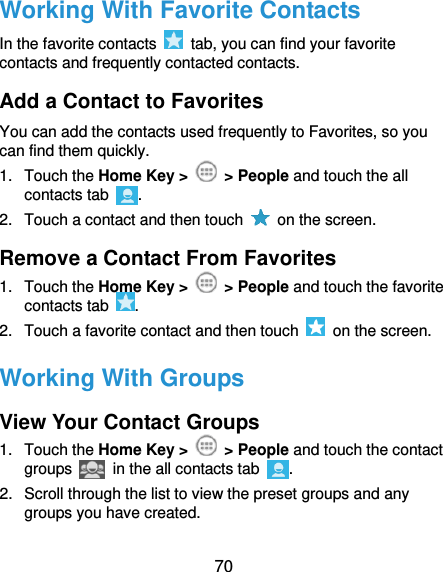  70 Working With Favorite Contacts In the favorite contacts    tab, you can find your favorite contacts and frequently contacted contacts. Add a Contact to Favorites You can add the contacts used frequently to Favorites, so you can find them quickly. 1.  Touch the Home Key &gt;    &gt; People and touch the all contacts tab  . 2.  Touch a contact and then touch    on the screen. Remove a Contact From Favorites 1.  Touch the Home Key &gt;    &gt; People and touch the favorite contacts tab  . 2.  Touch a favorite contact and then touch    on the screen. Working With Groups View Your Contact Groups 1.  Touch the Home Key &gt;    &gt; People and touch the contact groups   in the all contacts tab . 2.  Scroll through the list to view the preset groups and any groups you have created. 