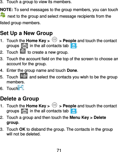  71 3.  Touch a group to view its members. NOTE: To send messages to the group members, you can touch   next to the group and select message recipients from the listed group members. Set Up a New Group 1.  Touch the Home Key &gt;    &gt; People and touch the contact groups   in the all contacts tab  . 2.  Touch    to create a new group. 3.  Touch the account field on the top of the screen to choose an account for the group. 4.  Enter the group name and touch Done. 5.  Touch    and select the contacts you wish to be the group members. 6.  Touch . Delete a Group 1.  Touch the Home Key &gt;    &gt; People and touch the contact groups   in the all contacts tab  . 2.  Touch a group and then touch the Menu Key &gt; Delete group. 3.  Touch OK to disband the group. The contacts in the group will not be deleted. 