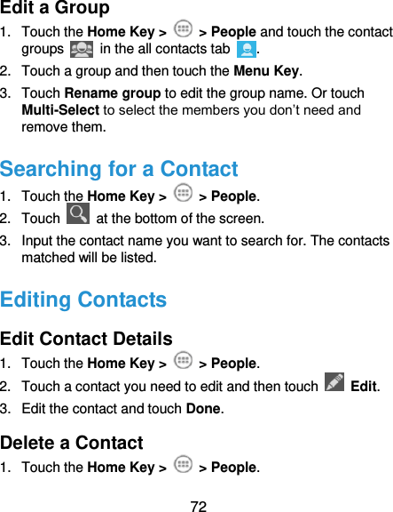  72 Edit a Group 1.  Touch the Home Key &gt;    &gt; People and touch the contact groups   in the all contacts tab  . 2.  Touch a group and then touch the Menu Key. 3.  Touch Rename group to edit the group name. Or touch Multi-Select to select the members you don’t need and remove them. Searching for a Contact 1.  Touch the Home Key &gt;    &gt; People. 2.  Touch    at the bottom of the screen. 3.  Input the contact name you want to search for. The contacts matched will be listed. Editing Contacts Edit Contact Details 1.  Touch the Home Key &gt;    &gt; People. 2.  Touch a contact you need to edit and then touch    Edit. 3.  Edit the contact and touch Done. Delete a Contact 1.  Touch the Home Key &gt;    &gt; People. 