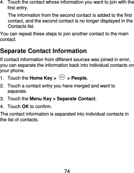  74 4.  Touch the contact whose information you want to join with the first entry. The information from the second contact is added to the first contact, and the second contact is no longer displayed in the Contacts list. You can repeat these steps to join another contact to the main contact. Separate Contact Information If contact information from different sources was joined in error, you can separate the information back into individual contacts on your phone. 1.  Touch the Home Key &gt;    &gt; People. 2.  Touch a contact entry you have merged and want to separate. 3.  Touch the Menu Key &gt; Separate Contact.   4.  Touch OK to confirm. The contact information is separated into individual contacts in the list of contacts.     