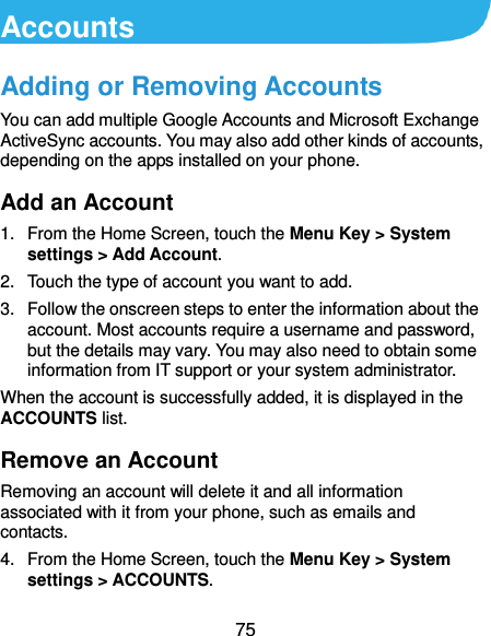  75 Accounts Adding or Removing Accounts You can add multiple Google Accounts and Microsoft Exchange ActiveSync accounts. You may also add other kinds of accounts, depending on the apps installed on your phone. Add an Account 1.  From the Home Screen, touch the Menu Key &gt; System settings &gt; Add Account. 2.  Touch the type of account you want to add. 3.  Follow the onscreen steps to enter the information about the account. Most accounts require a username and password, but the details may vary. You may also need to obtain some information from IT support or your system administrator. When the account is successfully added, it is displayed in the ACCOUNTS list. Remove an Account Removing an account will delete it and all information associated with it from your phone, such as emails and contacts. 4.  From the Home Screen, touch the Menu Key &gt; System settings &gt; ACCOUNTS. 