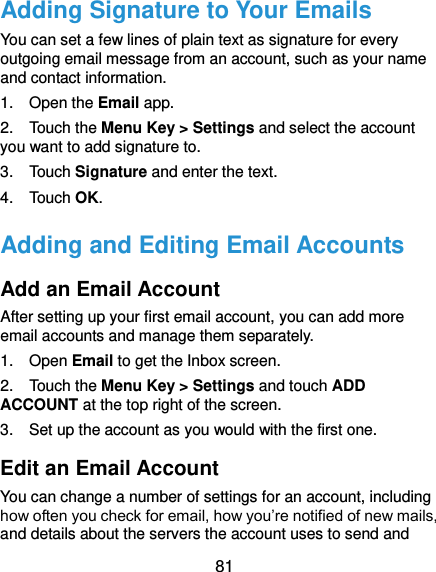  81 Adding Signature to Your Emails You can set a few lines of plain text as signature for every outgoing email message from an account, such as your name and contact information.   1.    Open the Email app. 2.  Touch the Menu Key &gt; Settings and select the account you want to add signature to. 3.    Touch Signature and enter the text. 4.    Touch OK. Adding and Editing Email Accounts Add an Email Account After setting up your first email account, you can add more email accounts and manage them separately. 1.    Open Email to get the Inbox screen. 2.    Touch the Menu Key &gt; Settings and touch ADD ACCOUNT at the top right of the screen. 3.    Set up the account as you would with the first one. Edit an Email Account You can change a number of settings for an account, including how often you check for email, how you’re notified of new mails, and details about the servers the account uses to send and 