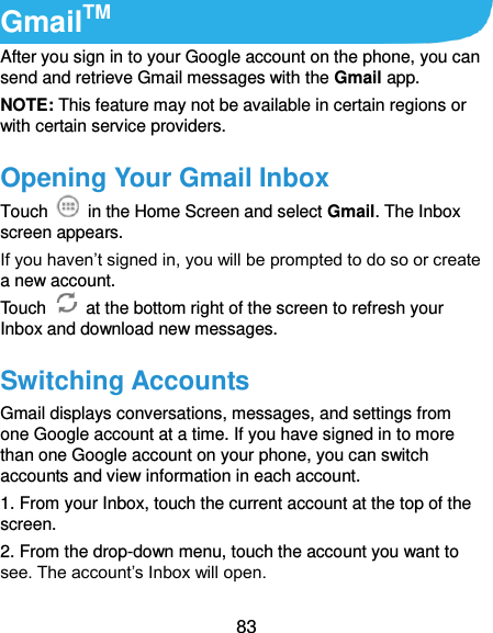  83 GmailTM After you sign in to your Google account on the phone, you can send and retrieve Gmail messages with the Gmail app.   NOTE: This feature may not be available in certain regions or with certain service providers. Opening Your Gmail Inbox Touch    in the Home Screen and select Gmail. The Inbox screen appears. If you haven’t signed in, you will be prompted to do so or create a new account. Touch    at the bottom right of the screen to refresh your Inbox and download new messages. Switching Accounts Gmail displays conversations, messages, and settings from one Google account at a time. If you have signed in to more than one Google account on your phone, you can switch accounts and view information in each account. 1. From your Inbox, touch the current account at the top of the screen. 2. From the drop-down menu, touch the account you want to see. The account’s Inbox will open. 