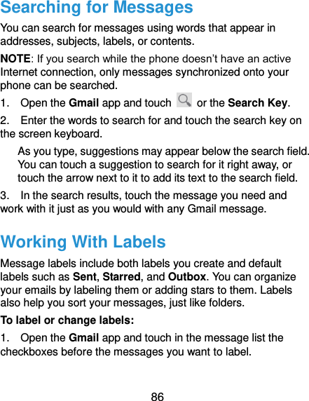  86 Searching for Messages You can search for messages using words that appear in addresses, subjects, labels, or contents. NOTE: If you search while the phone doesn’t have an active Internet connection, only messages synchronized onto your phone can be searched. 1.    Open the Gmail app and touch    or the Search Key. 2.    Enter the words to search for and touch the search key on the screen keyboard.   As you type, suggestions may appear below the search field. You can touch a suggestion to search for it right away, or touch the arrow next to it to add its text to the search field. 3.    In the search results, touch the message you need and work with it just as you would with any Gmail message. Working With Labels Message labels include both labels you create and default labels such as Sent, Starred, and Outbox. You can organize your emails by labeling them or adding stars to them. Labels also help you sort your messages, just like folders. To label or change labels: 1.    Open the Gmail app and touch in the message list the checkboxes before the messages you want to label. 