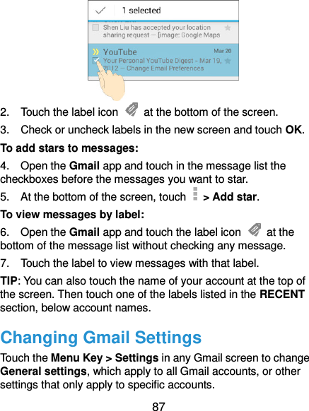  87  2.    Touch the label icon    at the bottom of the screen. 3.    Check or uncheck labels in the new screen and touch OK. To add stars to messages: 4.    Open the Gmail app and touch in the message list the checkboxes before the messages you want to star. 5.    At the bottom of the screen, touch    &gt; Add star. To view messages by label: 6.    Open the Gmail app and touch the label icon    at the bottom of the message list without checking any message. 7.    Touch the label to view messages with that label. TIP: You can also touch the name of your account at the top of the screen. Then touch one of the labels listed in the RECENT section, below account names. Changing Gmail Settings Touch the Menu Key &gt; Settings in any Gmail screen to change General settings, which apply to all Gmail accounts, or other settings that only apply to specific accounts. 