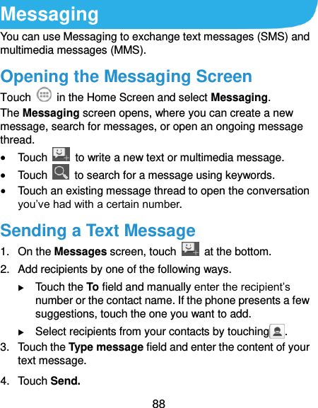  88 Messaging You can use Messaging to exchange text messages (SMS) and multimedia messages (MMS). Opening the Messaging Screen Touch    in the Home Screen and select Messaging. The Messaging screen opens, where you can create a new message, search for messages, or open an ongoing message thread.  Touch    to write a new text or multimedia message.  Touch    to search for a message using keywords.  Touch an existing message thread to open the conversation you’ve had with a certain number.   Sending a Text Message 1.  On the Messages screen, touch    at the bottom. 2. Add recipients by one of the following ways.  Touch the To field and manually enter the recipient’s number or the contact name. If the phone presents a few suggestions, touch the one you want to add.  Select recipients from your contacts by touching . 3.  Touch the Type message field and enter the content of your text message. 4.  Touch Send. 