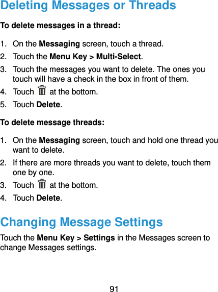  91 Deleting Messages or Threads To delete messages in a thread: 1.  On the Messaging screen, touch a thread. 2.  Touch the Menu Key &gt; Multi-Select. 3.  Touch the messages you want to delete. The ones you touch will have a check in the box in front of them. 4.  Touch    at the bottom. 5.  Touch Delete. To delete message threads: 1.  On the Messaging screen, touch and hold one thread you want to delete. 2.  If there are more threads you want to delete, touch them one by one. 3.  Touch    at the bottom. 4.  Touch Delete. Changing Message Settings Touch the Menu Key &gt; Settings in the Messages screen to change Messages settings.   