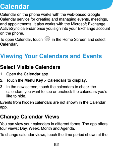  92 Calendar Calendar on the phone works with the web-based Google Calendar service for creating and managing events, meetings, and appointments. It also works with the Microsoft Exchange ActiveSync calendar once you sign into your Exchange account on the phone. To open Calendar, touch    in the Home Screen and select Calendar.   Viewing Your Calendars and Events Select Visible Calendars 1.  Open the Calendar app. 2.  Touch the Menu Key &gt; Calendars to display. 3.  In the new screen, touch the calendars to check the calendars you want to see or uncheck the calendars you’d like to hide. Events from hidden calendars are not shown in the Calendar app. Change Calendar Views You can view your calendars in different forms. The app offers four views: Day, Week, Month and Agenda. To change calendar views, touch the time period shown at the 