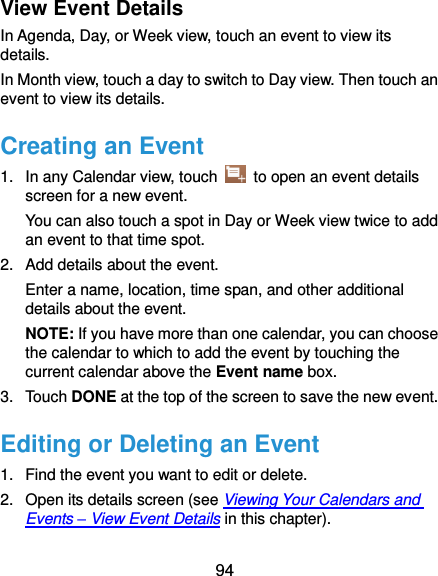  94 View Event Details In Agenda, Day, or Week view, touch an event to view its details. In Month view, touch a day to switch to Day view. Then touch an event to view its details. Creating an Event 1.  In any Calendar view, touch    to open an event details screen for a new event. You can also touch a spot in Day or Week view twice to add an event to that time spot. 2.  Add details about the event. Enter a name, location, time span, and other additional details about the event.   NOTE: If you have more than one calendar, you can choose the calendar to which to add the event by touching the current calendar above the Event name box. 3.  Touch DONE at the top of the screen to save the new event. Editing or Deleting an Event 1.  Find the event you want to edit or delete. 2.  Open its details screen (see Viewing Your Calendars and Events – View Event Details in this chapter). 