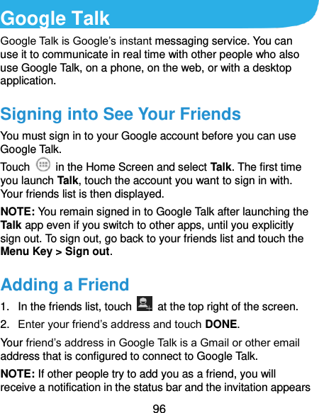  96 Google Talk   Google Talk is Google’s instant messaging service. You can use it to communicate in real time with other people who also use Google Talk, on a phone, on the web, or with a desktop application. Signing into See Your Friends You must sign in to your Google account before you can use Google Talk.   Touch    in the Home Screen and select Talk. The first time you launch Talk, touch the account you want to sign in with. Your friends list is then displayed.   NOTE: You remain signed in to Google Talk after launching the Talk app even if you switch to other apps, until you explicitly sign out. To sign out, go back to your friends list and touch the Menu Key &gt; Sign out. Adding a Friend 1.  In the friends list, touch    at the top right of the screen.   2. Enter your friend’s address and touch DONE. Your friend’s address in Google Talk is a Gmail or other email address that is configured to connect to Google Talk. NOTE: If other people try to add you as a friend, you will receive a notification in the status bar and the invitation appears 