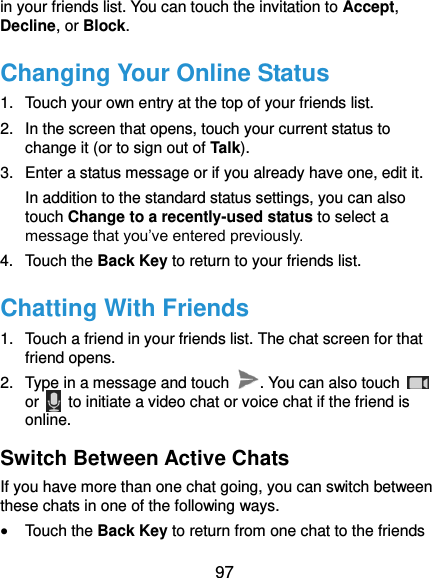  97 in your friends list. You can touch the invitation to Accept, Decline, or Block. Changing Your Online Status 1.  Touch your own entry at the top of your friends list. 2.  In the screen that opens, touch your current status to change it (or to sign out of Talk). 3.  Enter a status message or if you already have one, edit it. In addition to the standard status settings, you can also touch Change to a recently-used status to select a message that you’ve entered previously. 4.  Touch the Back Key to return to your friends list. Chatting With Friends 1.  Touch a friend in your friends list. The chat screen for that friend opens. 2.  Type in a message and touch  . You can also touch   or    to initiate a video chat or voice chat if the friend is online. Switch Between Active Chats If you have more than one chat going, you can switch between these chats in one of the following ways.  Touch the Back Key to return from one chat to the friends 