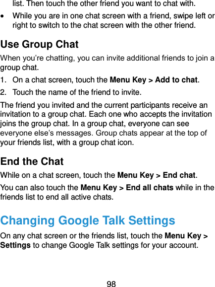 98 list. Then touch the other friend you want to chat with.  While you are in one chat screen with a friend, swipe left or right to switch to the chat screen with the other friend. Use Group Chat When you’re chatting, you can invite additional friends to join a group chat. 1.  On a chat screen, touch the Menu Key &gt; Add to chat. 2.  Touch the name of the friend to invite. The friend you invited and the current participants receive an invitation to a group chat. Each one who accepts the invitation joins the group chat. In a group chat, everyone can see everyone else’s messages. Group chats appear at the top of your friends list, with a group chat icon. End the Chat While on a chat screen, touch the Menu Key &gt; End chat. You can also touch the Menu Key &gt; End all chats while in the friends list to end all active chats. Changing Google Talk Settings On any chat screen or the friends list, touch the Menu Key &gt; Settings to change Google Talk settings for your account.  