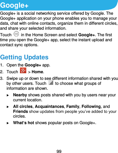  99 Google+ Google+ is a social networking service offered by Google. The Google+ application on your phone enables you to manage your data, chat with online contacts, organize them in different circles, and share your selected information. Touch   in the Home Screen and select Google+. The first time you open the Google+ app, select the instant upload and contact sync options. Getting Updates 1.  Open the Google+ app. 2.  Touch    &gt; Home. 3.  Swipe up or down to see different information shared with you by other users. Touch    to choose what groups of information are shown.  Nearby shows posts shared with you by users near your current location.  All circles, Acquaintances, Family, Following, and Friends show updates from people you’ve added to your circles.  What’s hot shows popular posts on Google+.  