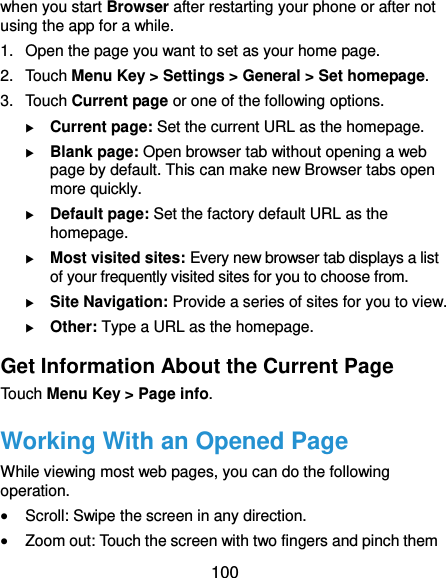  100 when you start Browser after restarting your phone or after not using the app for a while. 1. Open the page you want to set as your home page. 2.  Touch Menu Key &gt; Settings &gt; General &gt; Set homepage. 3.  Touch Current page or one of the following options.    Current page: Set the current URL as the homepage.  Blank page: Open browser tab without opening a web page by default. This can make new Browser tabs open more quickly.  Default page: Set the factory default URL as the homepage.  Most visited sites: Every new browser tab displays a list of your frequently visited sites for you to choose from.  Site Navigation: Provide a series of sites for you to view.  Other: Type a URL as the homepage. Get Information About the Current Page Touch Menu Key &gt; Page info. Working With an Opened Page While viewing most web pages, you can do the following operation.  Scroll: Swipe the screen in any direction.  Zoom out: Touch the screen with two fingers and pinch them 