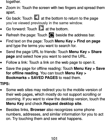  101 together.  Zoom in: Touch the screen with two fingers and spread them apart.  Go back: Touch    at the bottom to return to the page you’ve viewed previously in the same window.  Go forward: Touch   at the bottom.  Refresh the page: Touch    beside the address bar.  Find text on the page: Touch Menu Key &gt; Find on page and type the terms you want to search for.  Send the page URL to friends: Touch Menu Key &gt; Share page and select how you want to send the URL.  Follow a link: Touch a link on the web page to open it.  Save the page for offline reading: Touch Menu Key &gt; Save for offline reading. You can touch Menu Key &gt; Bookmarks &gt; SAVED PAGES to read them. TIPS:  Some web sites may redirect you to the mobile version of their web pages, which mostly do not support scrolling or zooming. If you want to view the desktop version, touch the Menu Key and check Request desktop site.  Besides links, Browser also recognizes some phone numbers, addresses, and similar information for you to act on. Try touching them and see what happens. 