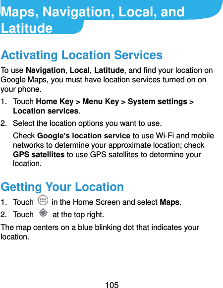  105 Maps, Navigation, Local, and Latitude Activating Location Services To use Navigation, Local, Latitude, and find your location on Google Maps, you must have location services turned on on your phone. 1.  Touch Home Key &gt; Menu Key &gt; System settings &gt; Location services. 2.  Select the location options you want to use. Check Google’s location service to use Wi-Fi and mobile networks to determine your approximate location; check GPS satellites to use GPS satellites to determine your location. Getting Your Location 1.  Touch    in the Home Screen and select Maps. 2.  Touch    at the top right. The map centers on a blue blinking dot that indicates your location. 