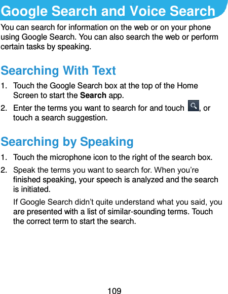 109 Google Search and Voice Search You can search for information on the web or on your phone using Google Search. You can also search the web or perform certain tasks by speaking. Searching With Text 1.  Touch the Google Search box at the top of the Home Screen to start the Search app. 2.  Enter the terms you want to search for and touch  , or touch a search suggestion. Searching by Speaking 1.  Touch the microphone icon to the right of the search box. 2. Speak the terms you want to search for. When you’re finished speaking, your speech is analyzed and the search is initiated. If Google Search didn’t quite understand what you said, you are presented with a list of similar-sounding terms. Touch the correct term to start the search. 