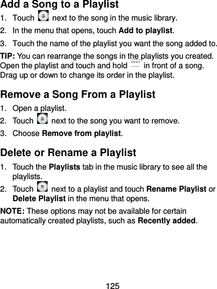  125 Add a Song to a Playlist 1.  Touch    next to the song in the music library. 2.  In the menu that opens, touch Add to playlist. 3.  Touch the name of the playlist you want the song added to. TIP: You can rearrange the songs in the playlists you created. Open the playlist and touch and hold    in front of a song. Drag up or down to change its order in the playlist. Remove a Song From a Playlist 1.  Open a playlist. 2.  Touch    next to the song you want to remove. 3.  Choose Remove from playlist. Delete or Rename a Playlist 1.  Touch the Playlists tab in the music library to see all the playlists. 2.  Touch    next to a playlist and touch Rename Playlist or Delete Playlist in the menu that opens. NOTE: These options may not be available for certain automatically created playlists, such as Recently added.   