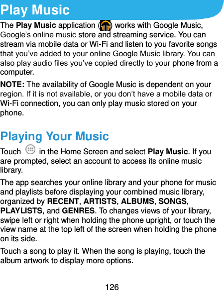  126 Play Music The Play Music application ( ) works with Google Music, Google’s online music store and streaming service. You can stream via mobile data or Wi-Fi and listen to you favorite songs that you’ve added to your online Google Music library. You can also play audio files you’ve copied directly to your phone from a computer. NOTE: The availability of Google Music is dependent on your region. If it is not available, or you don’t have a mobile data or Wi-Fi connection, you can only play music stored on your phone. Playing Your Music Touch    in the Home Screen and select Play Music. If you are prompted, select an account to access its online music library. The app searches your online library and your phone for music and playlists before displaying your combined music library, organized by RECENT, ARTISTS, ALBUMS, SONGS, PLAYLISTS, and GENRES. To changes views of your library, swipe left or right when holding the phone upright, or touch the view name at the top left of the screen when holding the phone on its side. Touch a song to play it. When the song is playing, touch the album artwork to display more options. 