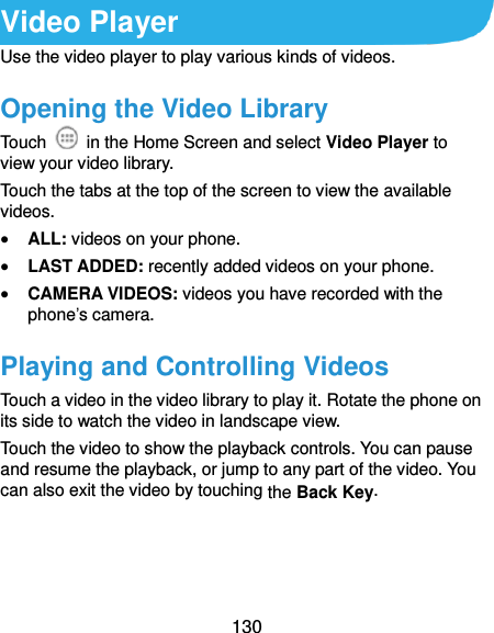  130 Video Player Use the video player to play various kinds of videos. Opening the Video Library Touch    in the Home Screen and select Video Player to view your video library. Touch the tabs at the top of the screen to view the available videos.  ALL: videos on your phone.  LAST ADDED: recently added videos on your phone.  CAMERA VIDEOS: videos you have recorded with the phone’s camera. Playing and Controlling Videos Touch a video in the video library to play it. Rotate the phone on its side to watch the video in landscape view. Touch the video to show the playback controls. You can pause and resume the playback, or jump to any part of the video. You can also exit the video by touching the Back Key.  