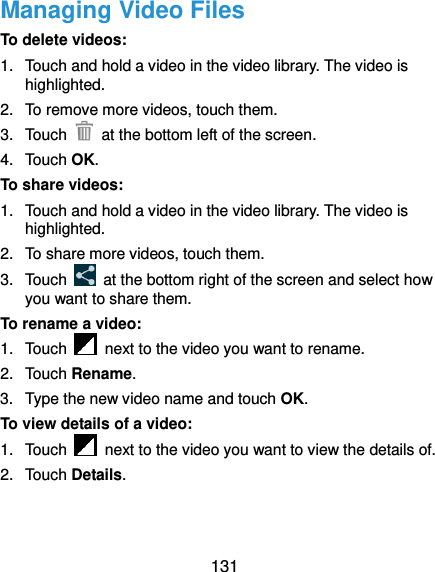  131 Managing Video Files To delete videos: 1.  Touch and hold a video in the video library. The video is highlighted. 2.  To remove more videos, touch them. 3.  Touch    at the bottom left of the screen. 4.  Touch OK. To share videos: 1.  Touch and hold a video in the video library. The video is highlighted. 2.  To share more videos, touch them. 3.  Touch    at the bottom right of the screen and select how you want to share them. To rename a video: 1.  Touch    next to the video you want to rename. 2.  Touch Rename. 3.  Type the new video name and touch OK. To view details of a video: 1.  Touch    next to the video you want to view the details of. 2.  Touch Details.   