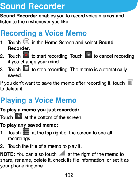  132 Sound Recorder Sound Recorder enables you to record voice memos and listen to them whenever you like. Recording a Voice Memo 1.  Touch    in the Home Screen and select Sound Recorder. 2.  Touch    to start recording. Touch    to cancel recording if you change your mind. 3. Touch    to stop recording. The memo is automatically saved. If you don’t want to save the memo after recording it, touch   to delete it. Playing a Voice Memo To play a memo you just recorded: Touch    at the bottom of the screen. To play any saved memo: 1.  Touch    at the top right of the screen to see all recordings. 2.  Touch the title of a memo to play it. NOTE: You can also touch    at the right of the memo to share, rename, delete it, check its file information, or set it as your phone ringtone. 