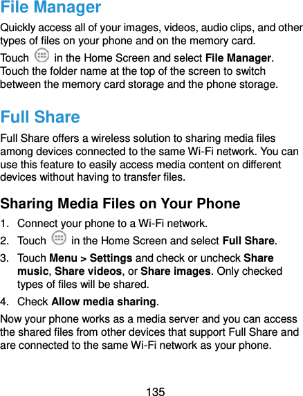  135 File Manager Quickly access all of your images, videos, audio clips, and other types of files on your phone and on the memory card. Touch    in the Home Screen and select File Manager. Touch the folder name at the top of the screen to switch between the memory card storage and the phone storage. Full Share Full Share offers a wireless solution to sharing media files among devices connected to the same Wi-Fi network. You can use this feature to easily access media content on different devices without having to transfer files. Sharing Media Files on Your Phone 1.  Connect your phone to a Wi-Fi network. 2.  Touch    in the Home Screen and select Full Share. 3.  Touch Menu &gt; Settings and check or uncheck Share music, Share videos, or Share images. Only checked types of files will be shared.   4.  Check Allow media sharing. Now your phone works as a media server and you can access the shared files from other devices that support Full Share and are connected to the same Wi-Fi network as your phone. 