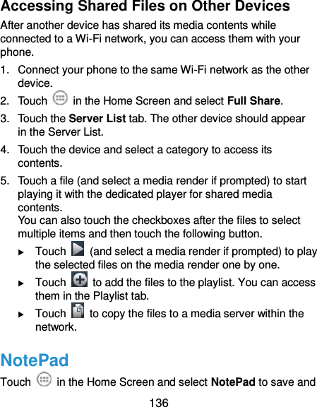  136 Accessing Shared Files on Other Devices After another device has shared its media contents while connected to a Wi-Fi network, you can access them with your phone. 1.  Connect your phone to the same Wi-Fi network as the other device. 2.  Touch    in the Home Screen and select Full Share. 3.  Touch the Server List tab. The other device should appear in the Server List. 4.  Touch the device and select a category to access its contents. 5.  Touch a file (and select a media render if prompted) to start playing it with the dedicated player for shared media contents. You can also touch the checkboxes after the files to select multiple items and then touch the following button.  Touch    (and select a media render if prompted) to play the selected files on the media render one by one.  Touch    to add the files to the playlist. You can access them in the Playlist tab.  Touch    to copy the files to a media server within the network. NotePad Touch    in the Home Screen and select NotePad to save and 