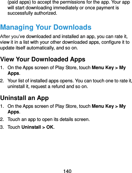  140 (paid apps) to accept the permissions for the app. Your app will start downloading immediately or once payment is successfully authorized. Managing Your Downloads After you’ve downloaded and installed an app, you can rate it, view it in a list with your other downloaded apps, configure it to update itself automatically, and so on. View Your Downloaded Apps 1.  On the Apps screen of Play Store, touch Menu Key &gt; My Apps. 2.  Your list of installed apps opens. You can touch one to rate it, uninstall it, request a refund and so on. Uninstall an App 1.  On the Apps screen of Play Store, touch Menu Key &gt; My Apps. 2.  Touch an app to open its details screen. 3.  Touch Uninstall &gt; OK.     