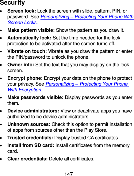 147 Security  Screen lock: Lock the screen with slide, pattern, PIN, or password. See Personalizing – Protecting Your Phone With Screen Locks.  Make pattern visible: Show the pattern as you draw it.  Automatically lock: Set the time needed for the lock protection to be activated after the screen turns off.  Vibrate on touch: Vibrate as you draw the pattern or enter the PIN/password to unlock the phone.  Owner info: Set the text that you may display on the lock screen.  Encrypt phone: Encrypt your data on the phone to protect your privacy. See Personalizing – Protecting Your Phone With Encryption.  Make passwords visible: Display passwords as you enter them.  Device administrators: View or deactivate apps you have authorized to be device administrators.  Unknown sources: Check this option to permit installation of apps from sources other than the Play Store.  Trusted credentials: Display trusted CA certificates.  Install from SD card: Install certificates from the memory card.  Clear credentials: Delete all certificates. 