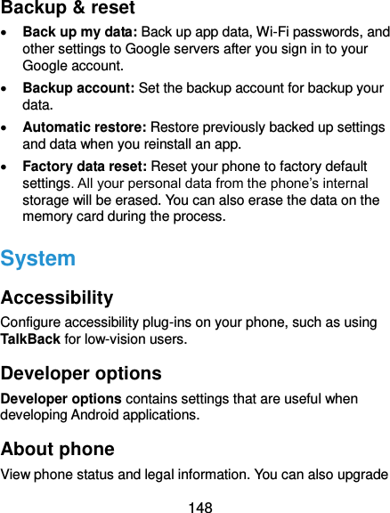  148 Backup &amp; reset  Back up my data: Back up app data, Wi-Fi passwords, and other settings to Google servers after you sign in to your Google account.  Backup account: Set the backup account for backup your data.  Automatic restore: Restore previously backed up settings and data when you reinstall an app.  Factory data reset: Reset your phone to factory default settings. All your personal data from the phone’s internal storage will be erased. You can also erase the data on the memory card during the process. System Accessibility Configure accessibility plug-ins on your phone, such as using TalkBack for low-vision users. Developer options Developer options contains settings that are useful when developing Android applications. About phone View phone status and legal information. You can also upgrade 