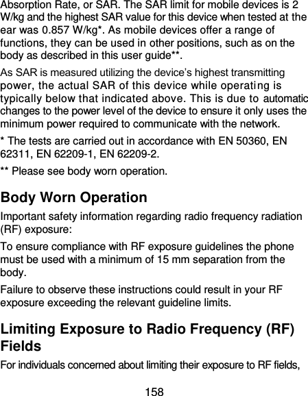  158 Absorption Rate, or SAR. The SAR limit for mobile devices is 2 W/kg and the highest SAR value for this device when tested at the ear was 0.857 W/kg*. As mobile devices offer a range of functions, they can be used in other positions, such as on the body as described in this user guide**. As SAR is measured utilizing the device’s highest transmitting power, the actual SAR of this device while operating is typically below that indicated above. This is due to automatic changes to the power level of the device to ensure it only uses the minimum power required to communicate with the network. * The tests are carried out in accordance with EN 50360, EN 62311, EN 62209-1, EN 62209-2. ** Please see body worn operation. Body Worn Operation Important safety information regarding radio frequency radiation (RF) exposure: To ensure compliance with RF exposure guidelines the phone must be used with a minimum of 15 mm separation from the body. Failure to observe these instructions could result in your RF exposure exceeding the relevant guideline limits. Limiting Exposure to Radio Frequency (RF) Fields For individuals concerned about limiting their exposure to RF fields, 