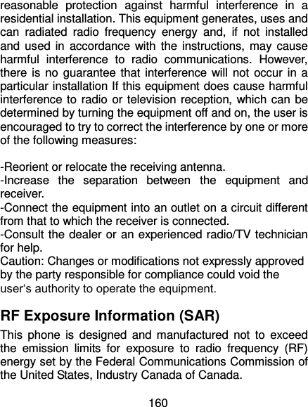  160 reasonable  protection  against  harmful  interference  in  a residential installation. This equipment generates, uses and can  radiated  radio  frequency  energy  and,  if  not  installed and used in  accordance  with the instructions, may cause harmful  interference  to  radio  communications.  However, there is no guarantee that interference will not occur in a particular installation If this equipment does cause harmful interference to radio or television reception, which can be determined by turning the equipment off and on, the user is encouraged to try to correct the interference by one or more of the following measures:  -Reorient or relocate the receiving antenna. -Increase  the  separation  between  the  equipment  and receiver. -Connect the equipment into an outlet on a circuit different from that to which the receiver is connected. -Consult the dealer or an experienced radio/TV technician for help. Caution: Changes or modifications not expressly approved by the party responsible for compliance could void the user‘s authority to operate the equipment. RF Exposure Information (SAR) This  phone is  designed  and  manufactured not to  exceed the  emission  limits  for  exposure  to  radio  frequency  (RF) energy set by the Federal Communications Commission of the United States, Industry Canada of Canada.   