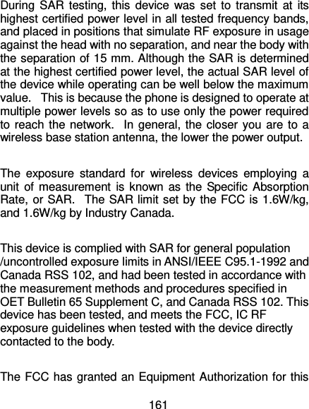  161 During SAR  testing, this device was set to transmit  at  its highest certified power level in all tested frequency bands, and placed in positions that simulate RF exposure in usage against the head with no separation, and near the body with the separation of 15 mm. Although the SAR is determined at the highest certified power level, the actual SAR level of the device while operating can be well below the maximum value.   This is because the phone is designed to operate at multiple power levels so as to use only the power required to reach the network.   In general, the closer you are to a wireless base station antenna, the lower the power output.  The  exposure  standard  for  wireless  devices  employing  a unit of measurement  is  known as the Specific Absorption Rate, or SAR.   The SAR limit set by the FCC is 1.6W/kg, and 1.6W/kg by Industry Canada.     This device is complied with SAR for general population /uncontrolled exposure limits in ANSI/IEEE C95.1-1992 and Canada RSS 102, and had been tested in accordance with the measurement methods and procedures specified in OET Bulletin 65 Supplement C, and Canada RSS 102. This device has been tested, and meets the FCC, IC RF exposure guidelines when tested with the device directly contacted to the body.    The FCC has granted an Equipment Authorization for this 