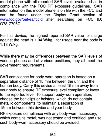  162 model phone with all reported SAR levels evaluated as in compliance  with  the  FCC  RF  exposure  guidelines.   SAR information on this model phone is on file with the FCC and can  be  found  under  the  Display  Grant  section  of www.fcc.gov/oet/ea/fccid  after  searching  on  FCC  ID: Q78-Z796C.  For this device, the highest reported SAR value for usage against the head is 1.04 W/kg,   for usage near the body is 1.18 W/kg.  While there may be differences between the SAR levels of various phones and at various positions, they all meet the government requirements.  SAR compliance for body-worn operation is based on a separation distance of 15 mm between the unit and the human body. Carry this device at least 15 mm away from your body to ensure RF exposure level compliant or lower to the reported level. To support body-worn operation, choose the belt clips or holsters, which do not contain metallic components, to maintain a separation of 15mm between this device and your body.   RF exposure compliance with any body-worn accessory, which contains metal, was not tested and certified, and use such body-worn accessory should be avoided. 