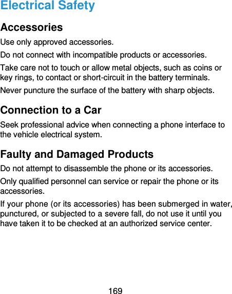  169 Electrical Safety Accessories Use only approved accessories. Do not connect with incompatible products or accessories. Take care not to touch or allow metal objects, such as coins or key rings, to contact or short-circuit in the battery terminals. Never puncture the surface of the battery with sharp objects. Connection to a Car Seek professional advice when connecting a phone interface to the vehicle electrical system. Faulty and Damaged Products Do not attempt to disassemble the phone or its accessories. Only qualified personnel can service or repair the phone or its accessories. If your phone (or its accessories) has been submerged in water, punctured, or subjected to a severe fall, do not use it until you have taken it to be checked at an authorized service center. 