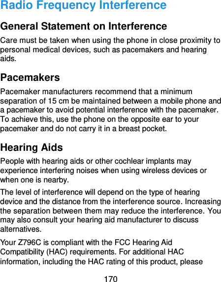  170 Radio Frequency Interference General Statement on Interference Care must be taken when using the phone in close proximity to personal medical devices, such as pacemakers and hearing aids. Pacemakers Pacemaker manufacturers recommend that a minimum separation of 15 cm be maintained between a mobile phone and a pacemaker to avoid potential interference with the pacemaker. To achieve this, use the phone on the opposite ear to your pacemaker and do not carry it in a breast pocket. Hearing Aids People with hearing aids or other cochlear implants may experience interfering noises when using wireless devices or when one is nearby. The level of interference will depend on the type of hearing device and the distance from the interference source. Increasing the separation between them may reduce the interference. You may also consult your hearing aid manufacturer to discuss alternatives. Your Z796C is compliant with the FCC Hearing Aid Compatibility (HAC) requirements. For additional HAC information, including the HAC rating of this product, please 