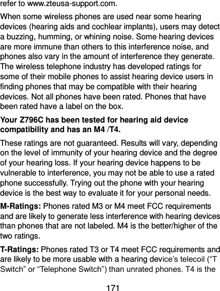  171 refer to www.zteusa-support.com. When some wireless phones are used near some hearing devices (hearing aids and cochlear implants), users may detect a buzzing, humming, or whining noise. Some hearing devices are more immune than others to this interference noise, and phones also vary in the amount of interference they generate. The wireless telephone industry has developed ratings for some of their mobile phones to assist hearing device users in finding phones that may be compatible with their hearing devices. Not all phones have been rated. Phones that have been rated have a label on the box.   Your Z796C has been tested for hearing aid device compatibility and has an M4 /T4. These ratings are not guaranteed. Results will vary, depending on the level of immunity of your hearing device and the degree of your hearing loss. If your hearing device happens to be vulnerable to interference, you may not be able to use a rated phone successfully. Trying out the phone with your hearing device is the best way to evaluate it for your personal needs. M-Ratings: Phones rated M3 or M4 meet FCC requirements and are likely to generate less interference with hearing devices than phones that are not labeled. M4 is the better/higher of the two ratings. T-Ratings: Phones rated T3 or T4 meet FCC requirements and are likely to be more usable with a hearing device’s telecoil (“T Switch” or “Telephone Switch”) than unrated phones. T4 is the 