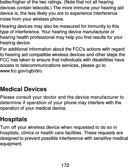  172 better/higher of the two ratings. (Note that not all hearing devices contain telecoils.) The more immune your hearing aid device is, the less likely you are to experience interference noise from your wireless phone.   Hearing devices may also be measured for immunity to this type of interference. Your hearing device manufacturer or hearing health professional may help you find results for your hearing device.   For additional information about the FCC&apos;s actions with regard to hearing aid compatible wireless devices and other steps the FCC has taken to ensure that individuals with disabilities have access to telecommunications services, please go to www.fcc.gov/cgb/dro.  Medical Devices Please consult your doctor and the device manufacturer to determine if operation of your phone may interfere with the operation of your medical device. Hospitals Turn off your wireless device when requested to do so in hospitals, clinics or health care facilities. These requests are designed to prevent possible interference with sensitive medical equipment. 