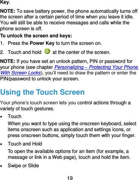  19 Key. NOTE: To save battery power, the phone automatically turns off the screen after a certain period of time when you leave it idle. You will still be able to receive messages and calls while the phone screen is off. To unlock the screen and keys: 1.  Press the Power Key to turn the screen on. 2.  Touch and hold    at the center of the screen. NOTE: If you have set an unlock pattern, PIN or password for your phone (see chapter Personalizing – Protecting Your Phone With Screen Locks), you’ll need to draw the pattern or enter the PIN/password to unlock your screen. Using the Touch Screen Your phone’s touch screen lets you control actions through a variety of touch gestures.  Touch When you want to type using the onscreen keyboard, select items onscreen such as application and settings icons, or press onscreen buttons, simply touch them with your finger.  Touch and Hold To open the available options for an item (for example, a message or link in a Web page), touch and hold the item.  Swipe or Slide 