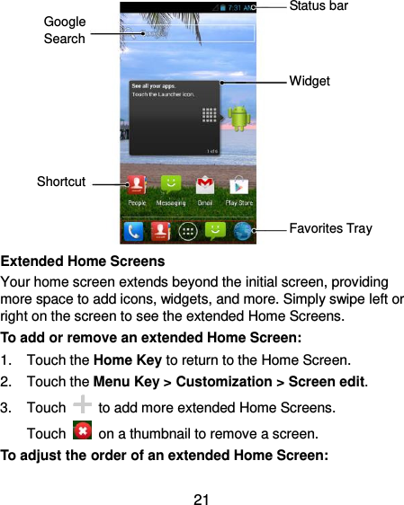  21             Extended Home Screens Your home screen extends beyond the initial screen, providing more space to add icons, widgets, and more. Simply swipe left or right on the screen to see the extended Home Screens. To add or remove an extended Home Screen: 1.  Touch the Home Key to return to the Home Screen. 2.  Touch the Menu Key &gt; Customization &gt; Screen edit. 3.  Touch    to add more extended Home Screens. Touch    on a thumbnail to remove a screen. To adjust the order of an extended Home Screen: Widget Favorites Tray Shortcut Google Search Status bar 