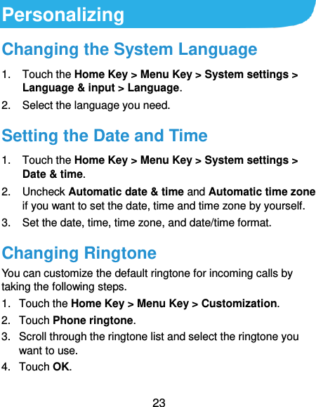  23 Personalizing Changing the System Language 1.  Touch the Home Key &gt; Menu Key &gt; System settings &gt; Language &amp; input &gt; Language. 2.  Select the language you need. Setting the Date and Time 1.  Touch the Home Key &gt; Menu Key &gt; System settings &gt; Date &amp; time. 2.  Uncheck Automatic date &amp; time and Automatic time zone if you want to set the date, time and time zone by yourself. 3. Set the date, time, time zone, and date/time format. Changing Ringtone You can customize the default ringtone for incoming calls by taking the following steps. 1.  Touch the Home Key &gt; Menu Key &gt; Customization. 2.  Touch Phone ringtone. 3.  Scroll through the ringtone list and select the ringtone you want to use. 4.  Touch OK. 