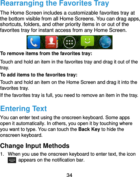  34 Rearranging the Favorites Tray The Home Screen includes a customizable favorites tray at the bottom visible from all Home Screens. You can drag apps, shortcuts, folders, and other priority items in or out of the favorites tray for instant access from any Home Screen.  To remove items from the favorites tray: Touch and hold an item in the favorites tray and drag it out of the tray. To add items to the favorites tray: Touch and hold an item on the Home Screen and drag it into the favorites tray.   If the favorites tray is full, you need to remove an item in the tray. Entering Text You can enter text using the onscreen keyboard. Some apps open it automatically. In others, you open it by touching where you want to type. You can touch the Back Key to hide the onscreen keyboard. Change Input Methods 1.  When you use the onscreen keyboard to enter text, the icon   appears on the notification bar. 