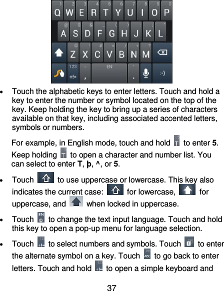  37   Touch the alphabetic keys to enter letters. Touch and hold a key to enter the number or symbol located on the top of the key. Keep holding the key to bring up a series of characters available on that key, including associated accented letters, symbols or numbers.   For example, in English mode, touch and hold    to enter 5. Keep holding    to open a character and number list. You can select to enter T, þ, ^, or 5.  Touch    to use uppercase or lowercase. This key also indicates the current case:    for lowercase,    for uppercase, and    when locked in uppercase.  Touch    to change the text input language. Touch and hold this key to open a pop-up menu for language selection.  Touch    to select numbers and symbols. Touch    to enter the alternate symbol on a key. Touch    to go back to enter letters. Touch and hold    to open a simple keyboard and 