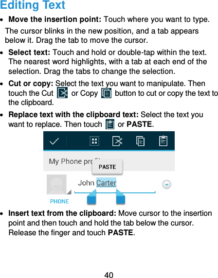  40 Editing Text  Move the insertion point: Touch where you want to type. The cursor blinks in the new position, and a tab appears below it. Drag the tab to move the cursor.  Select text: Touch and hold or double-tap within the text. The nearest word highlights, with a tab at each end of the selection. Drag the tabs to change the selection.  Cut or copy: Select the text you want to manipulate. Then touch the Cut    or Copy    button to cut or copy the text to the clipboard.  Replace text with the clipboard text: Select the text you want to replace. Then touch   or PASTE.   Insert text from the clipboard: Move cursor to the insertion point and then touch and hold the tab below the cursor. Release the finger and touch PASTE. 
