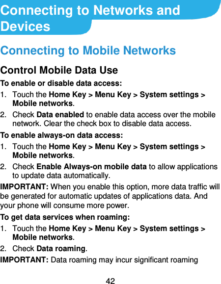  42 Connecting to Networks and Devices Connecting to Mobile Networks Control Mobile Data Use To enable or disable data access: 1.  Touch the Home Key &gt; Menu Key &gt; System settings &gt; Mobile networks.   2.  Check Data enabled to enable data access over the mobile network. Clear the check box to disable data access. To enable always-on data access: 1.  Touch the Home Key &gt; Menu Key &gt; System settings &gt; Mobile networks.   2.  Check Enable Always-on mobile data to allow applications to update data automatically. IMPORTANT: When you enable this option, more data traffic will be generated for automatic updates of applications data. And your phone will consume more power. To get data services when roaming: 1.  Touch the Home Key &gt; Menu Key &gt; System settings &gt; Mobile networks.   2.  Check Data roaming. IMPORTANT: Data roaming may incur significant roaming 