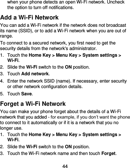  44 when your phone detects an open Wi-Fi network. Uncheck the option to turn off notifications. Add a Wi-Fi Network You can add a Wi-Fi network if the network does not broadcast its name (SSID), or to add a Wi-Fi network when you are out of range. To connect to a secured network, you first need to get the security details from the network&apos;s administrator. 1.  Touch the Home Key &gt; Menu Key &gt; System settings &gt; Wi-Fi. 2.  Slide the Wi-Fi switch to the ON position. 3.  Touch Add network. 4.  Enter the network SSID (name). If necessary, enter security or other network configuration details. 5.  Touch Save. Forget a Wi-Fi Network You can make your phone forget about the details of a Wi-Fi network that you added - for example, if you don’t want the phone to connect to it automatically or if it is a network that you no longer use.   1.  Touch the Home Key &gt; Menu Key &gt; System settings &gt; Wi-Fi. 2.  Slide the Wi-Fi switch to the ON position. 3.  Touch the Wi-Fi network name and then touch Forget. 